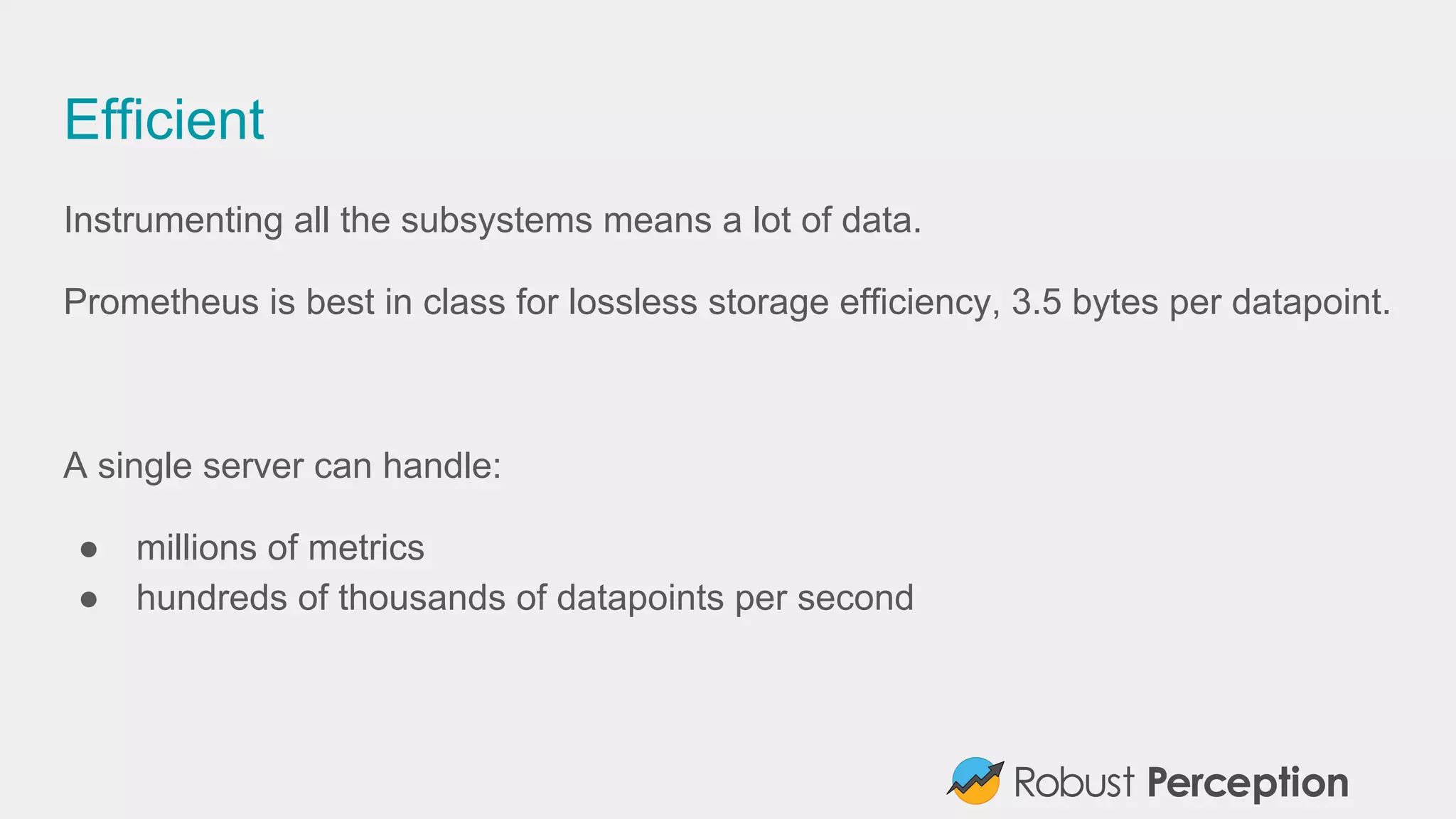 Efficient
Instrumenting all the subsystems means a lot of data.
Prometheus is best in class for lossless storage efficiency, 3.5 bytes per datapoint.
A single server can handle:
● millions of metrics
● hundreds of thousands of datapoints per second
 