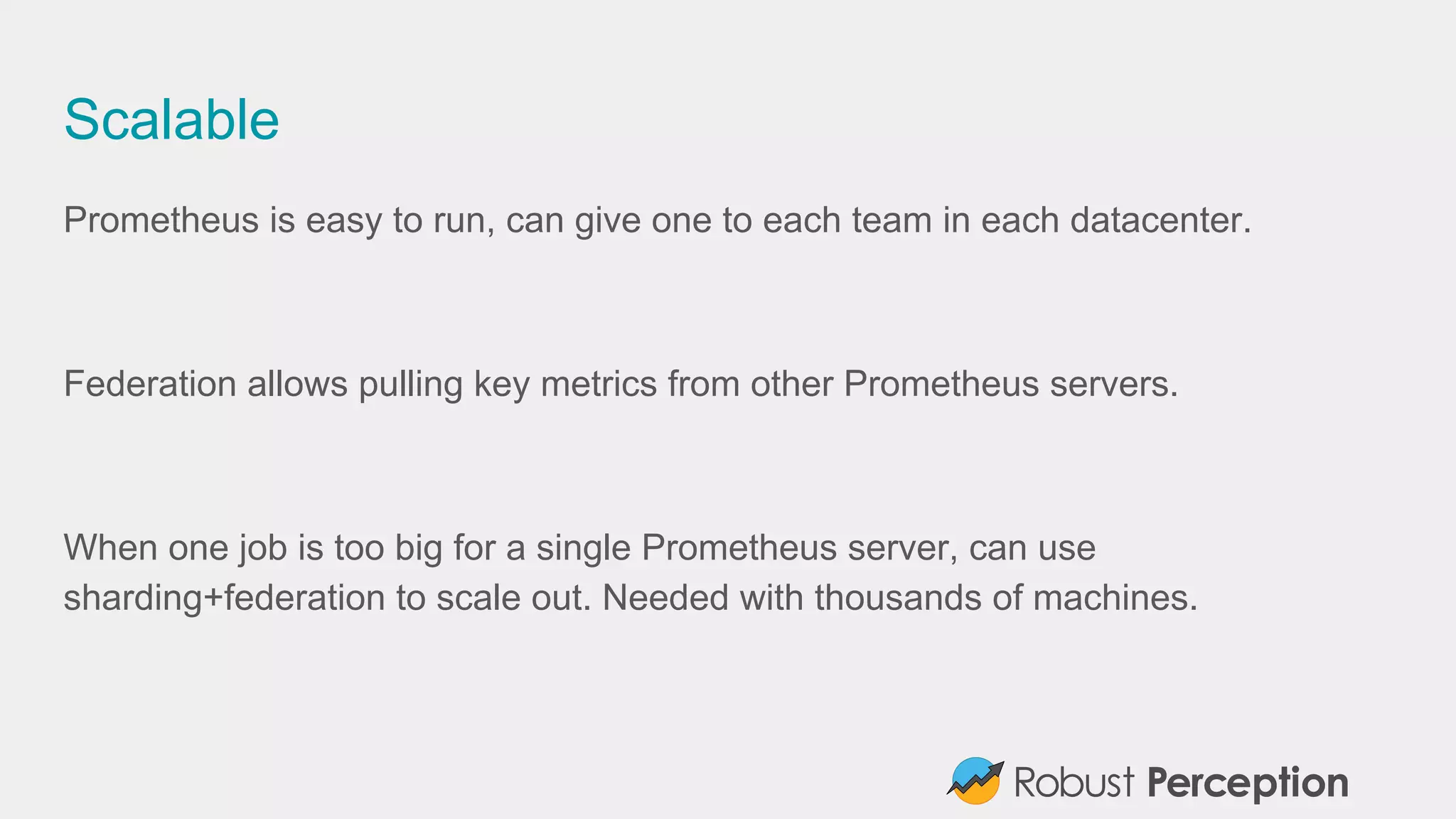 Scalable
Prometheus is easy to run, can give one to each team in each datacenter.
Federation allows pulling key metrics from other Prometheus servers.
When one job is too big for a single Prometheus server, can use
sharding+federation to scale out. Needed with thousands of machines.
 