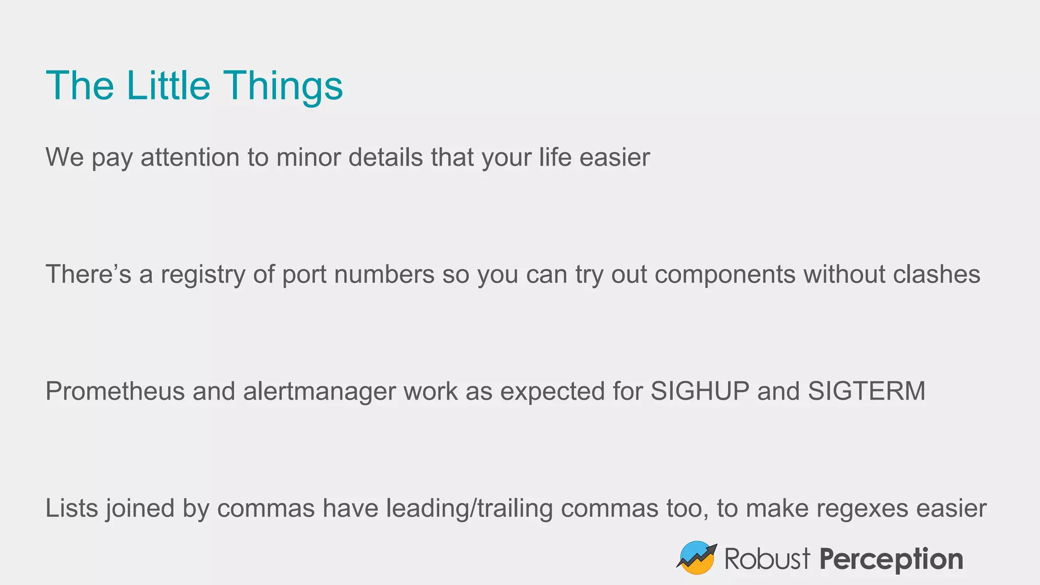 The Little Things
We pay attention to minor details that your life easier
There’s a registry of port numbers so you can try out components without clashes
Prometheus and alertmanager work as expected for SIGHUP and SIGTERM
Lists joined by commas have leading/trailing commas too, to make regexes easier
 