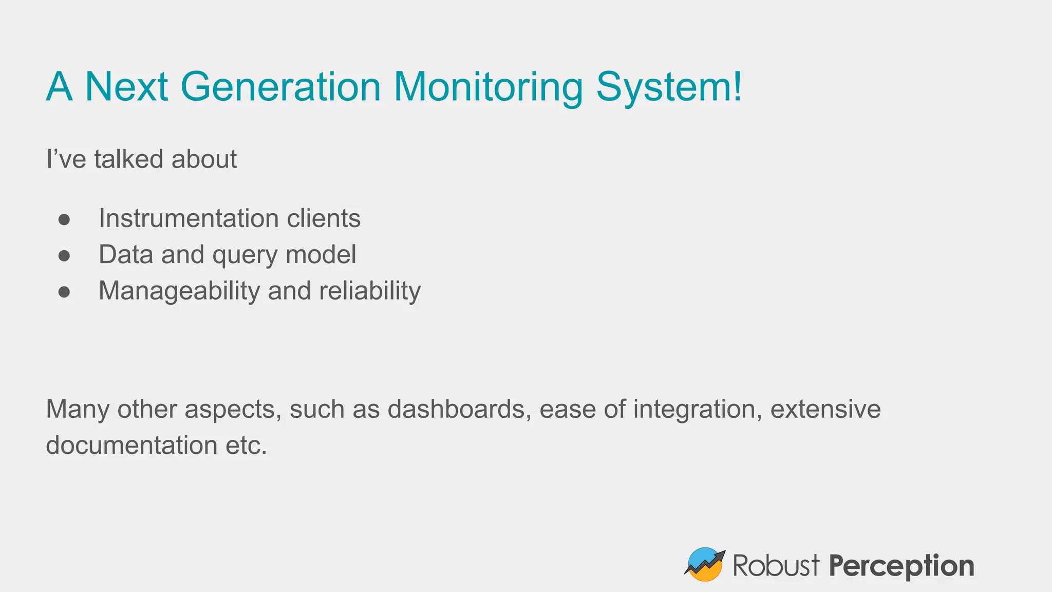 A Next Generation Monitoring System!
I’ve talked about
● Instrumentation clients
● Data and query model
● Manageability and reliability
Many other aspects, such as dashboards, ease of integration, extensive
documentation etc.
 