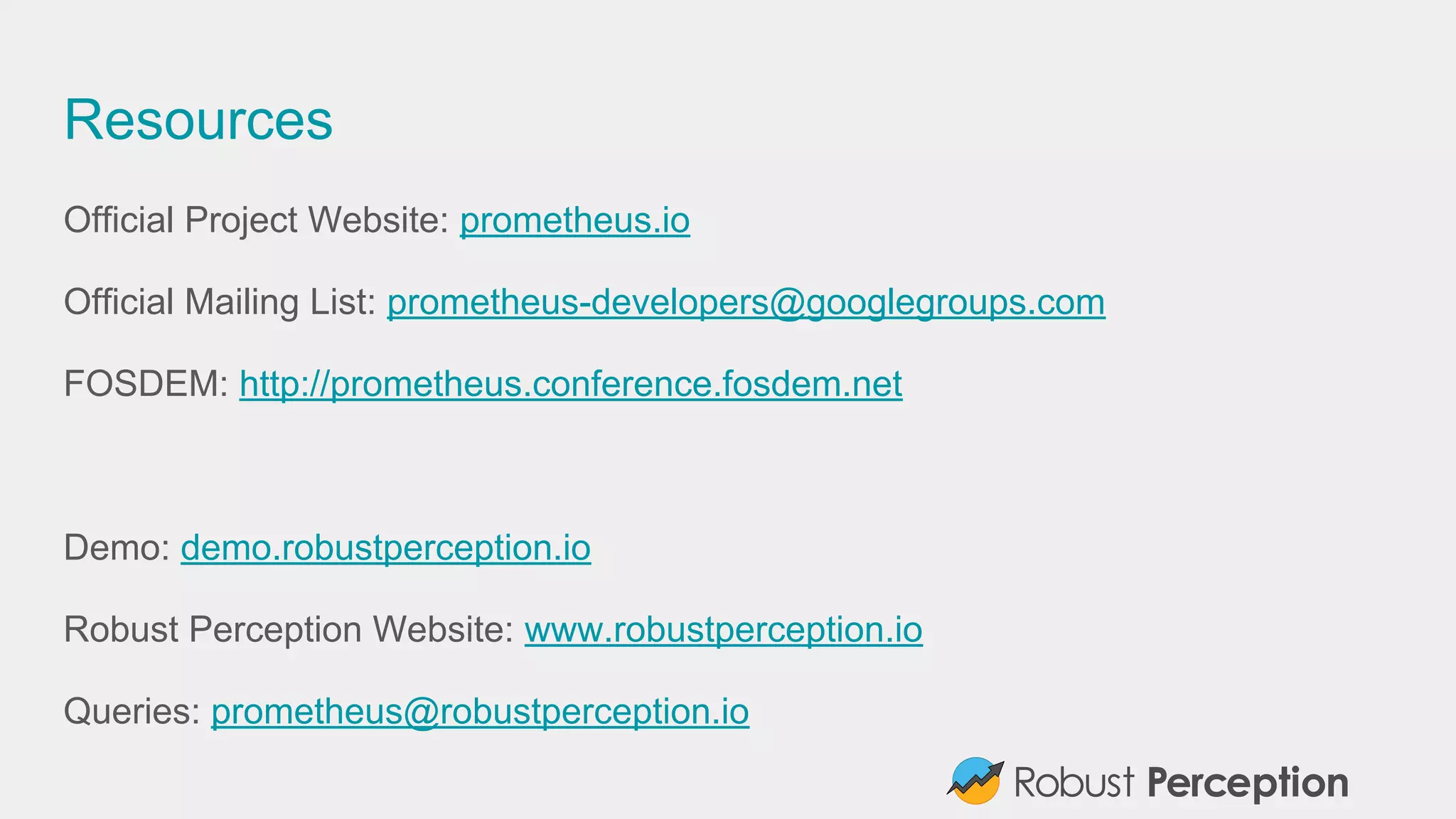 Resources
Official Project Website: prometheus.io
Official Mailing List: prometheus-developers@googlegroups.com
FOSDEM: http://prometheus.conference.fosdem.net
Demo: demo.robustperception.io
Robust Perception Website: www.robustperception.io
Queries: prometheus@robustperception.io
 