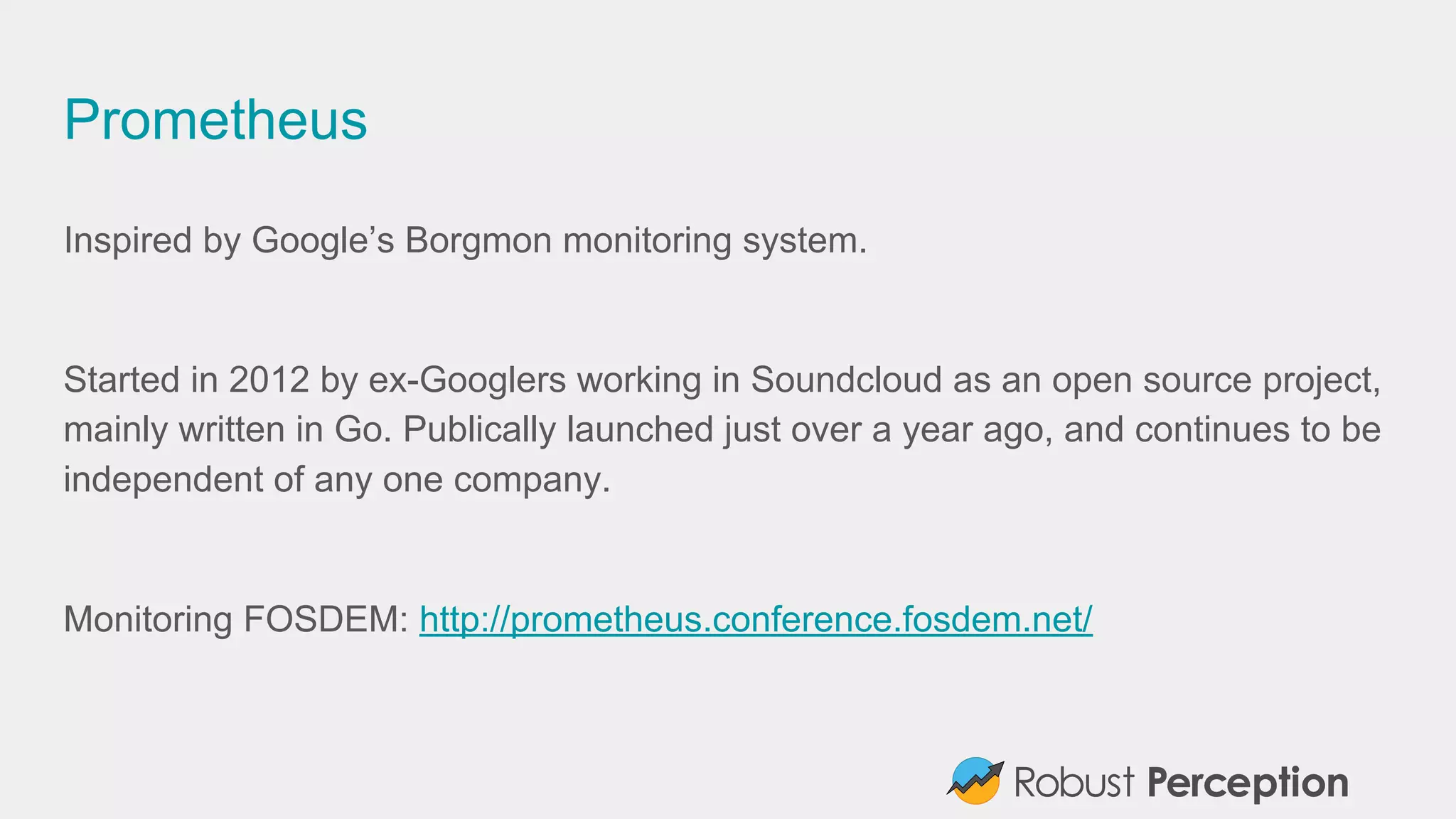 Prometheus
Inspired by Google’s Borgmon monitoring system.
Started in 2012 by ex-Googlers working in Soundcloud as an open source project,
mainly written in Go. Publically launched just over a year ago, and continues to be
independent of any one company.
Monitoring FOSDEM: http://prometheus.conference.fosdem.net/
 