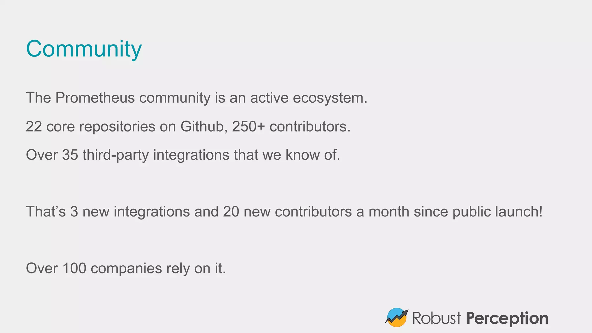 Community
The Prometheus community is an active ecosystem.
22 core repositories on Github, 250+ contributors.
Over 35 third-party integrations that we know of.
That’s 3 new integrations and 20 new contributors a month since public launch!
Over 100 companies rely on it.
 