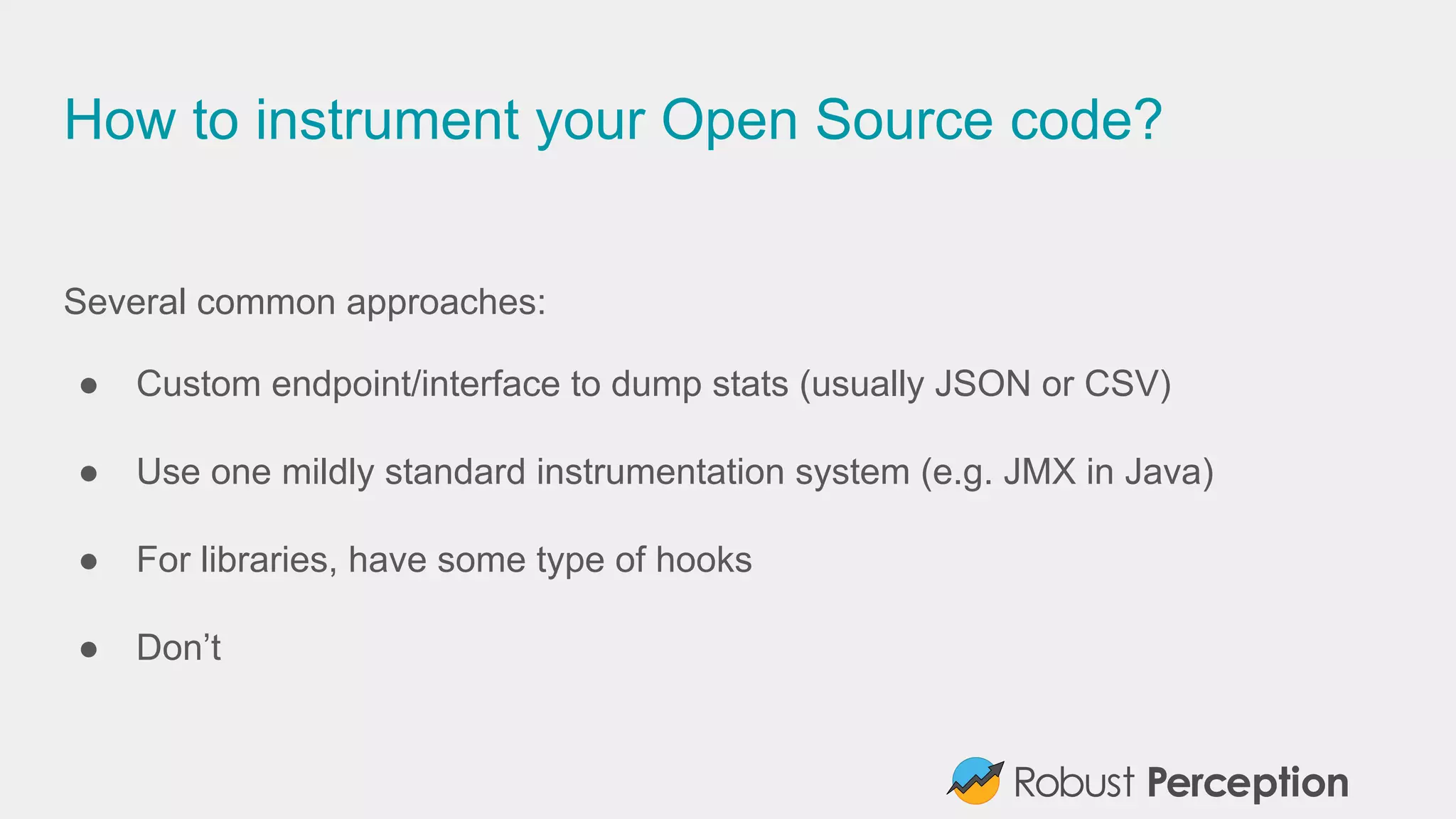 How to instrument your Open Source code?
Several common approaches:
● Custom endpoint/interface to dump stats (usually JSON or CSV)
● Use one mildly standard instrumentation system (e.g. JMX in Java)
● For libraries, have some type of hooks
● Don’t
 