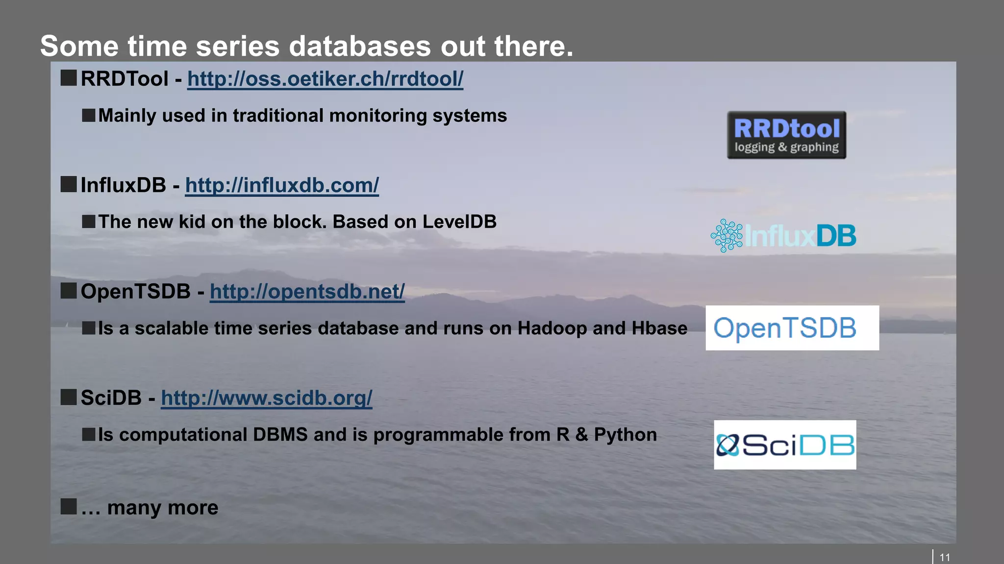 11
Some time series databases out there.
■RRDTool - http://oss.oetiker.ch/rrdtool/
■Mainly used in traditional monitoring systems
■InfluxDB - http://influxdb.com/
■The new kid on the block. Based on LevelDB
■OpenTSDB - http://opentsdb.net/
■Is a scalable time series database and runs on Hadoop and Hbase
■SciDB - http://www.scidb.org/
■Is computational DBMS and is programmable from R & Python
■… many more
 