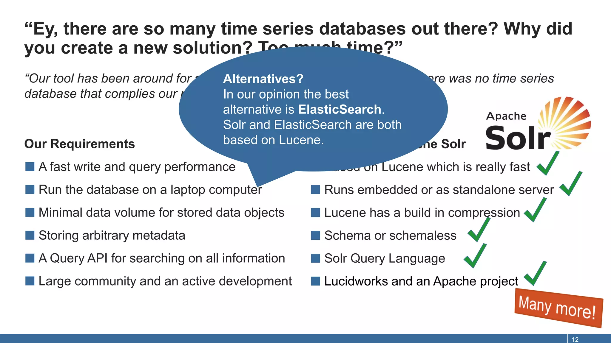 “Ey, there are so many time series databases out there? Why did
you create a new solution? Too much time?”
12
Our Requirements
■ A fast write and query performance
■ Run the database on a laptop computer
■ Minimal data volume for stored data objects
■ Storing arbitrary metadata
■ A Query API for searching on all information
■ Large community and an active development
That delivers Apache Solr
■ Based on Lucene which is really fast
■ Runs embedded or as standalone server
■ Lucene has a build in compression
■ Schema or schemaless
■ Solr Query Language
■ Lucidworks and an Apache project
“Our tool has been around for a good few years, and in the beginning there was no time series
database that complies our requirements. And there isn’t one today!”
Alternatives?
In our opinion the best
alternative is ElasticSearch.
Solr and ElasticSearch are both
based on Lucene.
 