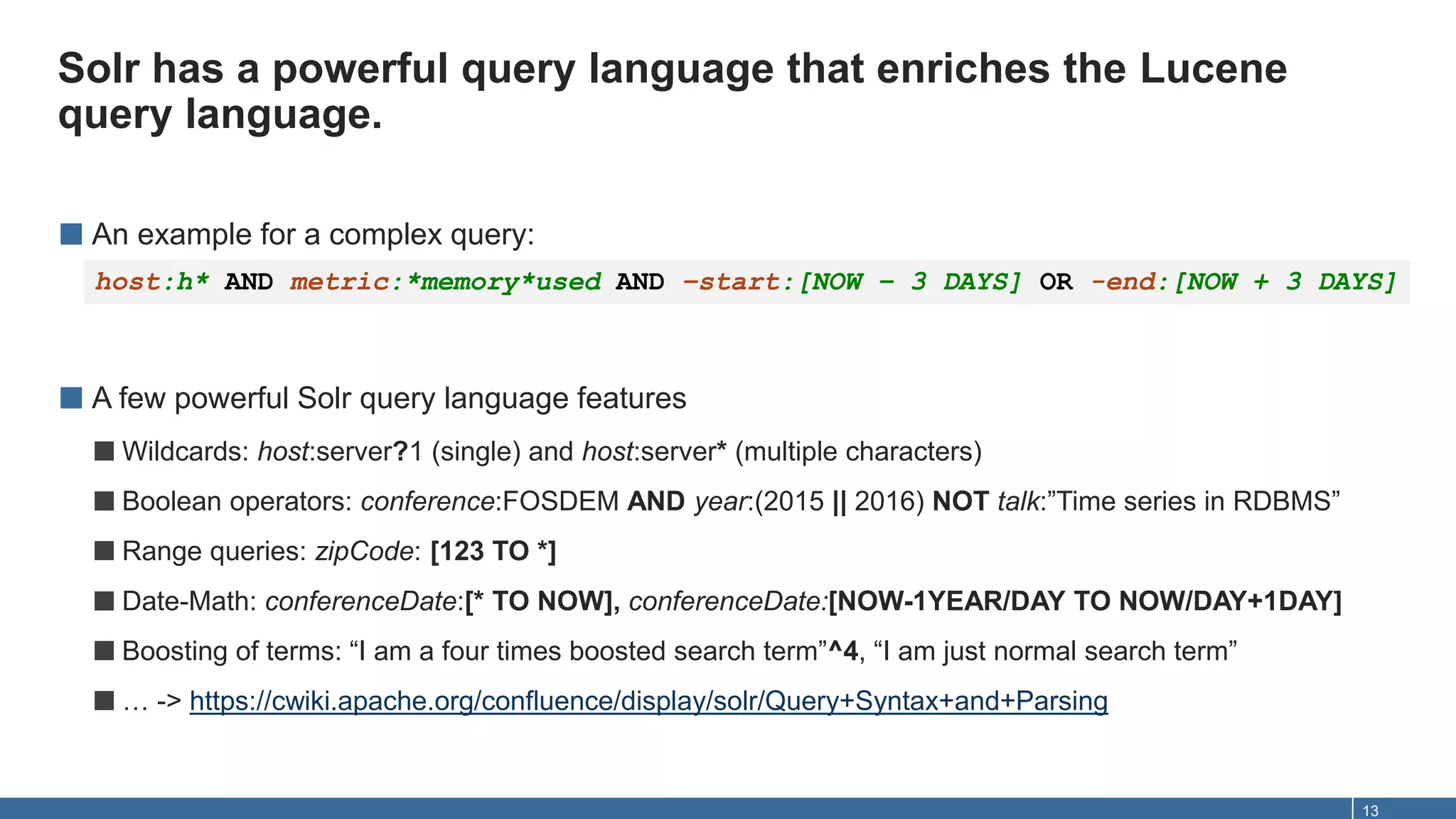 Solr has a powerful query language that enriches the Lucene
query language.
13
■ An example for a complex query:
■ A few powerful Solr query language features
■Wildcards: host:server?1 (single) and host:server* (multiple characters)
■Boolean operators: conference:FOSDEM AND year:(2015 || 2016) NOT talk:”Time series in RDBMS”
■Range queries: zipCode: [123 TO *]
■Date-Math: conferenceDate:[* TO NOW], conferenceDate:[NOW-1YEAR/DAY TO NOW/DAY+1DAY]
■Boosting of terms: “I am a four times boosted search term”^4, “I am just normal search term”
■… -> https://cwiki.apache.org/confluence/display/solr/Query+Syntax+and+Parsing
host:h* AND metric:*memory*used AND –start:[NOW – 3 DAYS] OR -end:[NOW + 3 DAYS]
 