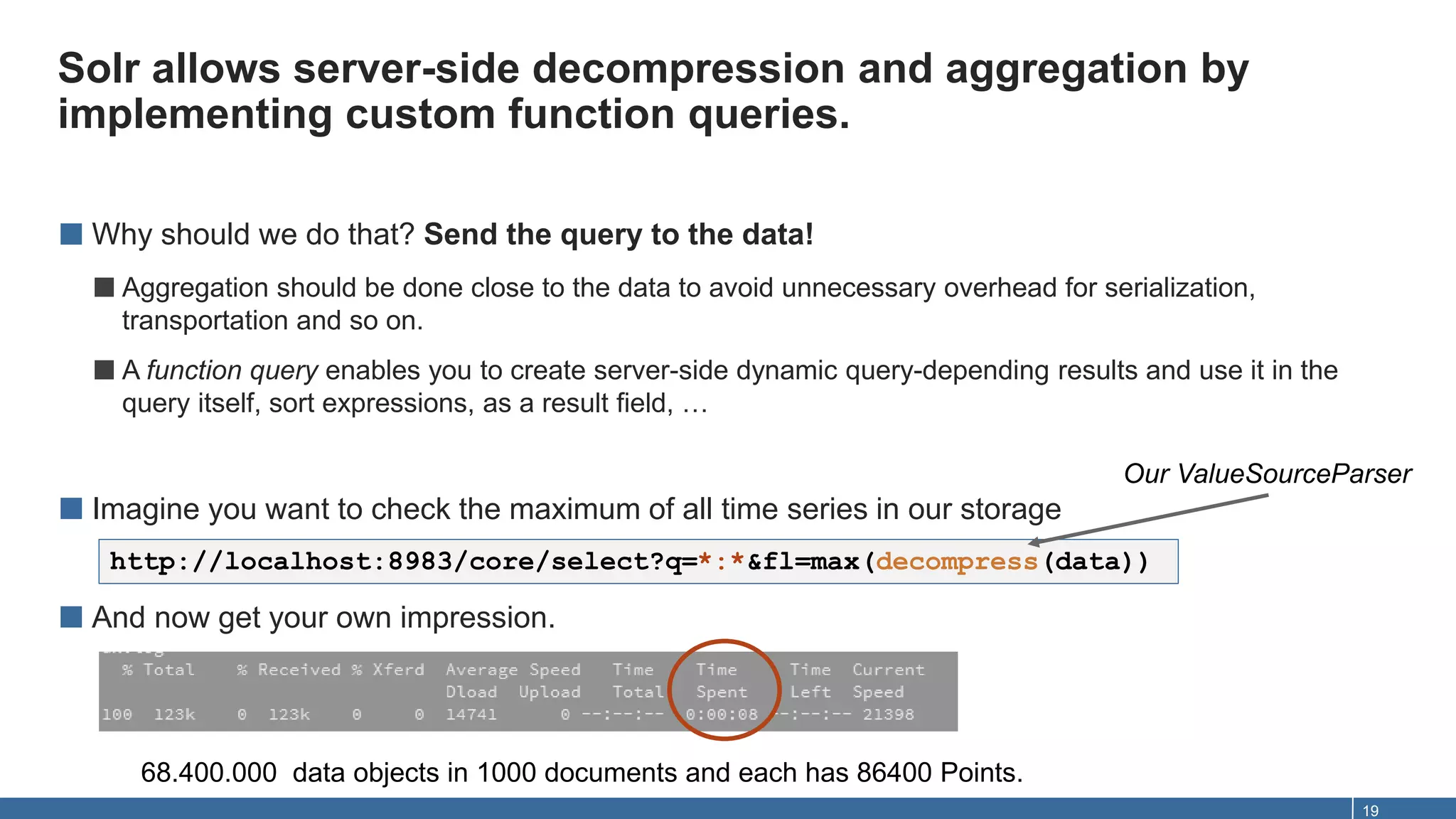 Solr allows server-side decompression and aggregation by
implementing custom function queries.
19
■ Why should we do that? Send the query to the data!
■Aggregation should be done close to the data to avoid unnecessary overhead for serialization,
transportation and so on.
■A function query enables you to create server-side dynamic query-depending results and use it in the
query itself, sort expressions, as a result field, …
■ Imagine you want to check the maximum of all time series in our storage
■ And now get your own impression.
http://localhost:8983/core/select?q=*:*&fl=max(decompress(data))
Our ValueSourceParser
68.400.000 data objects in 1000 documents and each has 86400 Points.
 