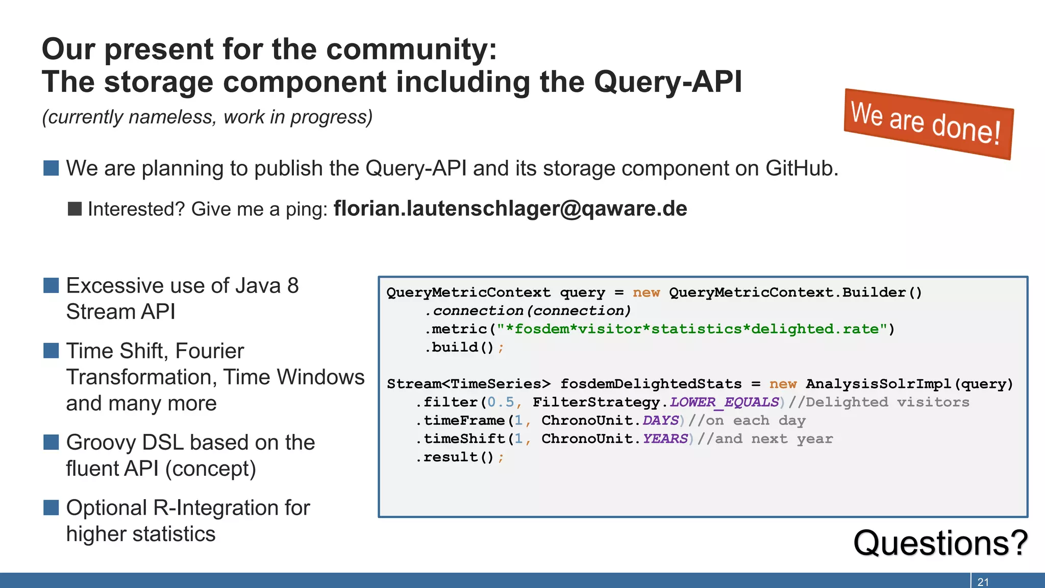 Our present for the community:
The storage component including the Query-API
(currently nameless, work in progress)
21
■ We are planning to publish the Query-API and its storage component on GitHub.
■Interested? Give me a ping: florian.lautenschlager@qaware.de
■ Excessive use of Java 8
Stream API
■ Time Shift, Fourier
Transformation, Time Windows
and many more
■ Groovy DSL based on the
fluent API (concept)
■ Optional R-Integration for
higher statistics
Questions?
QueryMetricContext query = new QueryMetricContext.Builder()
.connection(connection)
.metric("*fosdem*visitor*statistics*delighted.rate")
.build();
Stream<TimeSeries> fosdemDelightedStats = new AnalysisSolrImpl(query)
.filter(0.5, FilterStrategy.LOWER_EQUALS)//Delighted visitors
.timeFrame(1, ChronoUnit.DAYS)//on each day
.timeShift(1, ChronoUnit.YEARS)//and next year
.result();
 