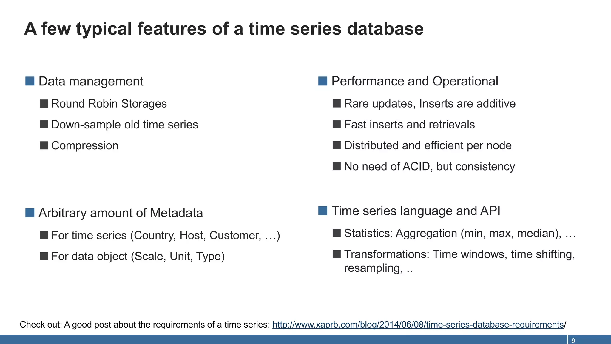 A few typical features of a time series database
9
■ Data management
■Round Robin Storages
■Down-sample old time series
■Compression
■ Arbitrary amount of Metadata
■For time series (Country, Host, Customer, …)
■For data object (Scale, Unit, Type)
■ Performance and Operational
■Rare updates, Inserts are additive
■Fast inserts and retrievals
■Distributed and efficient per node
■No need of ACID, but consistency
■ Time series language and API
■Statistics: Aggregation (min, max, median), …
■Transformations: Time windows, time shifting,
resampling, ..
Check out: A good post about the requirements of a time series: http://www.xaprb.com/blog/2014/06/08/time-series-database-requirements/
 