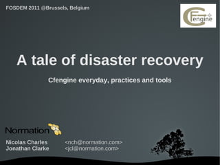 FOSDEM 2011 @Brussels, Belgium




   A tale of disaster recovery
               Cfengine everyday, practices and tools




Nicolas Charles      <nch@normation.com>
Jonathan Clarke      <jcl@normation.com>

                              
 