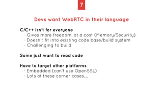 7
Devs want WebRTC in their language
C/C++ isn’t for everyone


- Gives more freedom, at a cost (Memory/Security)


- Does...