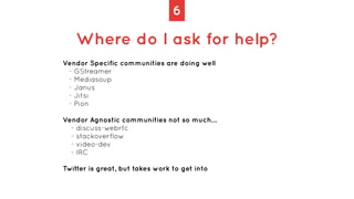 6
Where do I ask for help?
Vendor Specific communities are doing well


- GStreamer


- Mediasoup


- Janus


- Jitsi


- ...