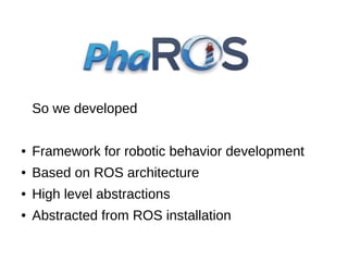 So we developed
●

Framework for robotic behavior development

●

Based on ROS architecture

●

High level abstractions

●

Abstracted from ROS installation

 