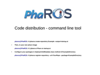 Code distribution - command line tool

pharos@PhaROS:~$ pharos create-repository Example –output=startup.st
●

Then, in your own pharo image
pharos@PhaROS:~$ ./pharo-ui Pharo st startup.st

●

Configure your packages in deployUnitsMetadata class method of ExampleDirectory
pharos@PhaROS:~$ pharos register-repository --url=YourRepo --package=ExampleDirectory

 