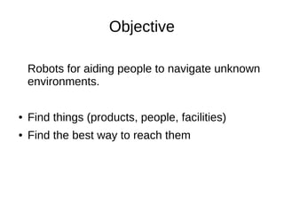 Objective
Robots for aiding people to navigate unknown
environments.
●

Find things (products, people, facilities)

●

Find the best way to reach them

 