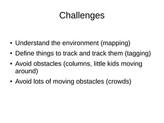 Challenges
●

Understand the environment (mapping)

●

Define things to track and track them (tagging)

●

●

Avoid obstacles (columns, little kids moving
around)
Avoid lots of moving obstacles (crowds)

 