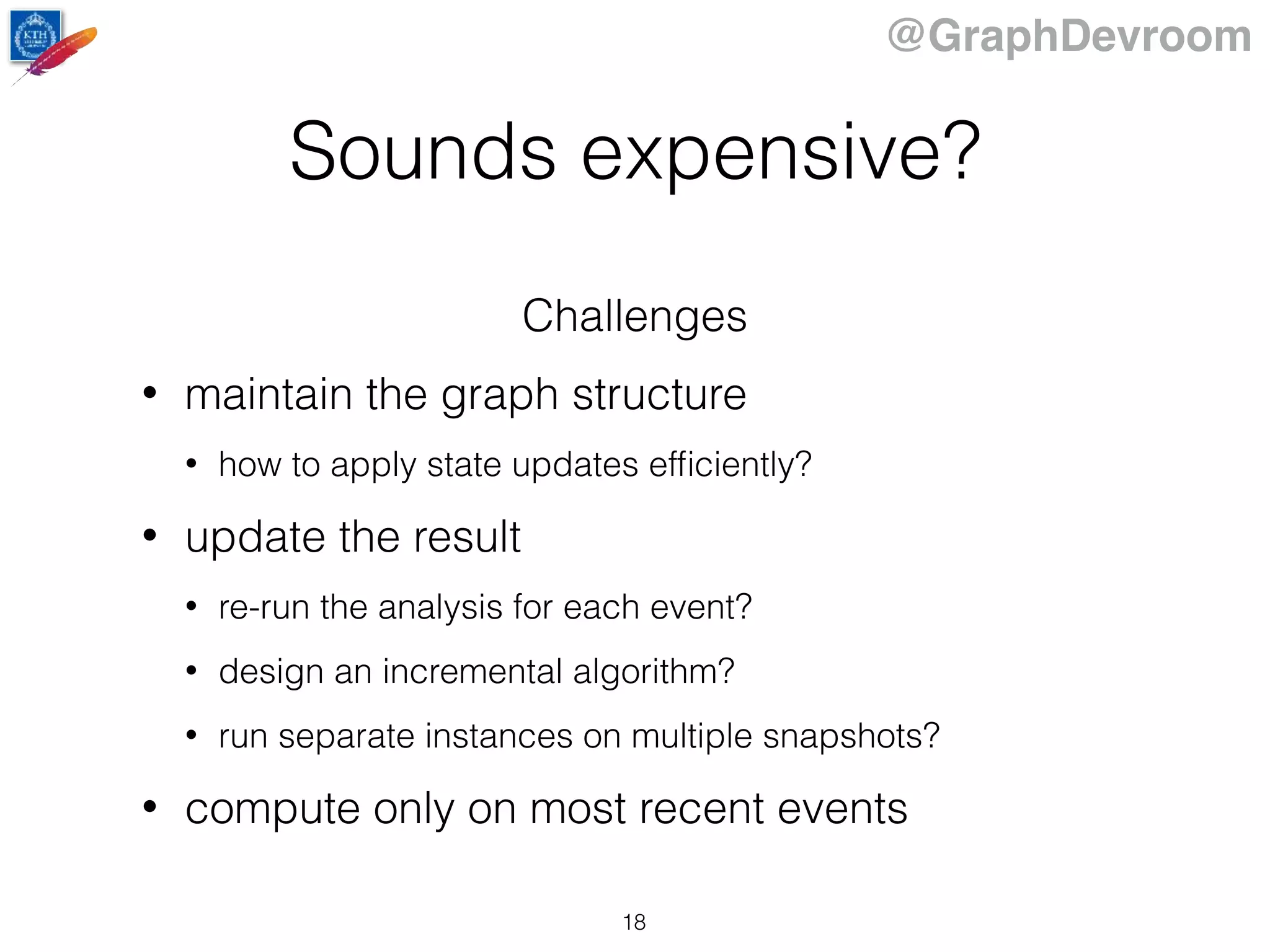 @GraphDevroom
Sounds expensive?
Challenges
• maintain the graph structure
• how to apply state updates efﬁciently?
• update the result
• re-run the analysis for each event?
• design an incremental algorithm?
• run separate instances on multiple snapshots?
• compute only on most recent events
18
 