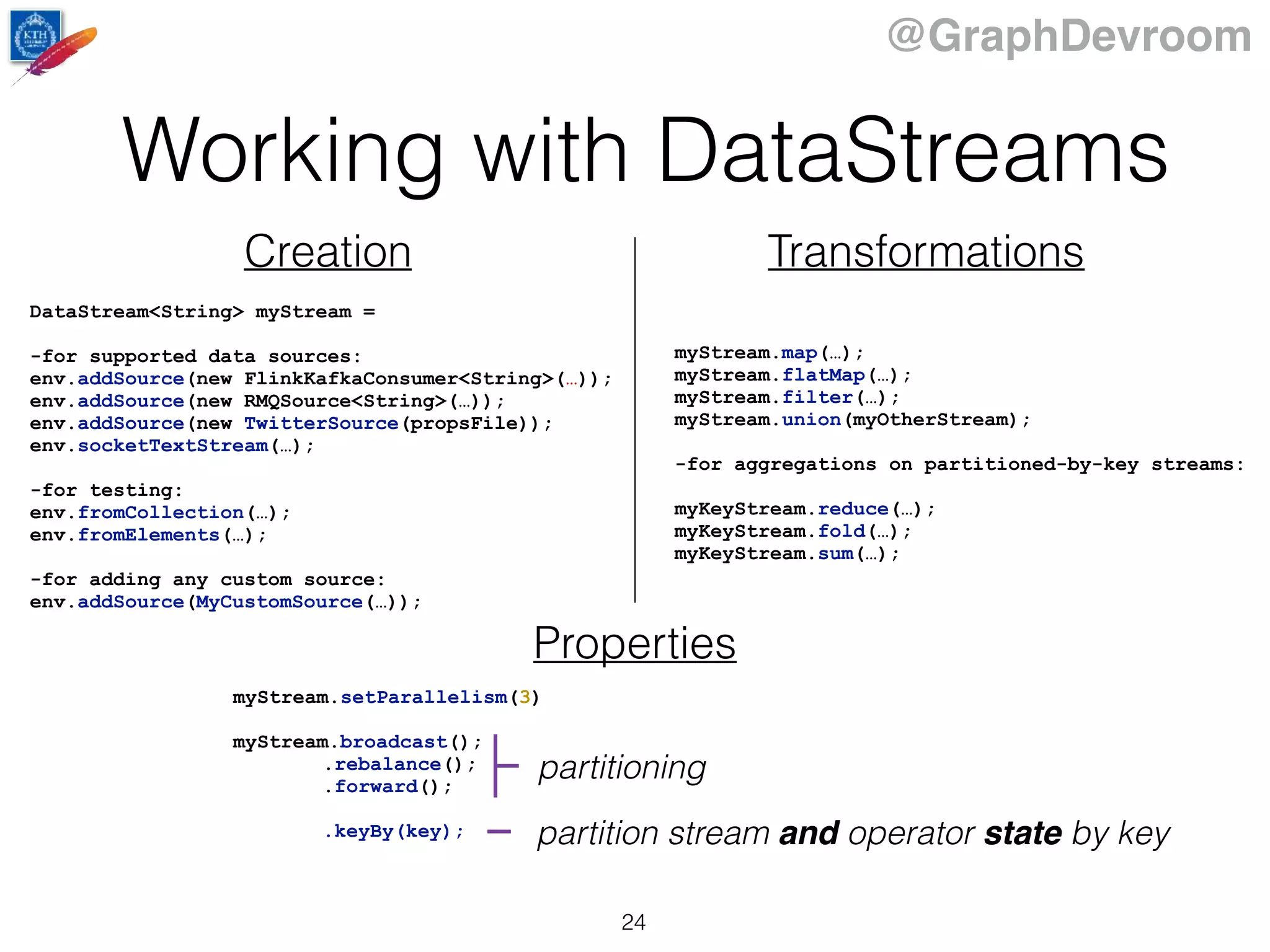 @GraphDevroom
Working with DataStreams
24
Creation Transformations
DataStream<String> myStream =
-for supported data sources:
env.addSource(new FlinkKafkaConsumer<String>(…));
env.addSource(new RMQSource<String>(…));
env.addSource(new TwitterSource(propsFile));
env.socketTextStream(…);
-for testing:
env.fromCollection(…);
env.fromElements(…);
-for adding any custom source:
env.addSource(MyCustomSource(…));
Properties
myStream.setParallelism(3)
myStream.broadcast();
.rebalance();
.forward();
.keyBy(key);
partitioning
partition stream and operator state by key
myStream.map(…);
myStream.flatMap(…);
myStream.filter(…);
myStream.union(myOtherStream);
-for aggregations on partitioned-by-key streams:
myKeyStream.reduce(…);
myKeyStream.fold(…);
myKeyStream.sum(…);
 