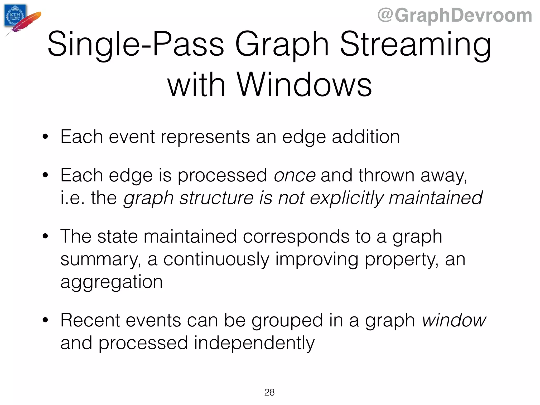 @GraphDevroom
Single-Pass Graph Streaming
with Windows
• Each event represents an edge addition
• Each edge is processed once and thrown away,
i.e. the graph structure is not explicitly maintained
• The state maintained corresponds to a graph
summary, a continuously improving property, an
aggregation
• Recent events can be grouped in a graph window
and processed independently
28
 