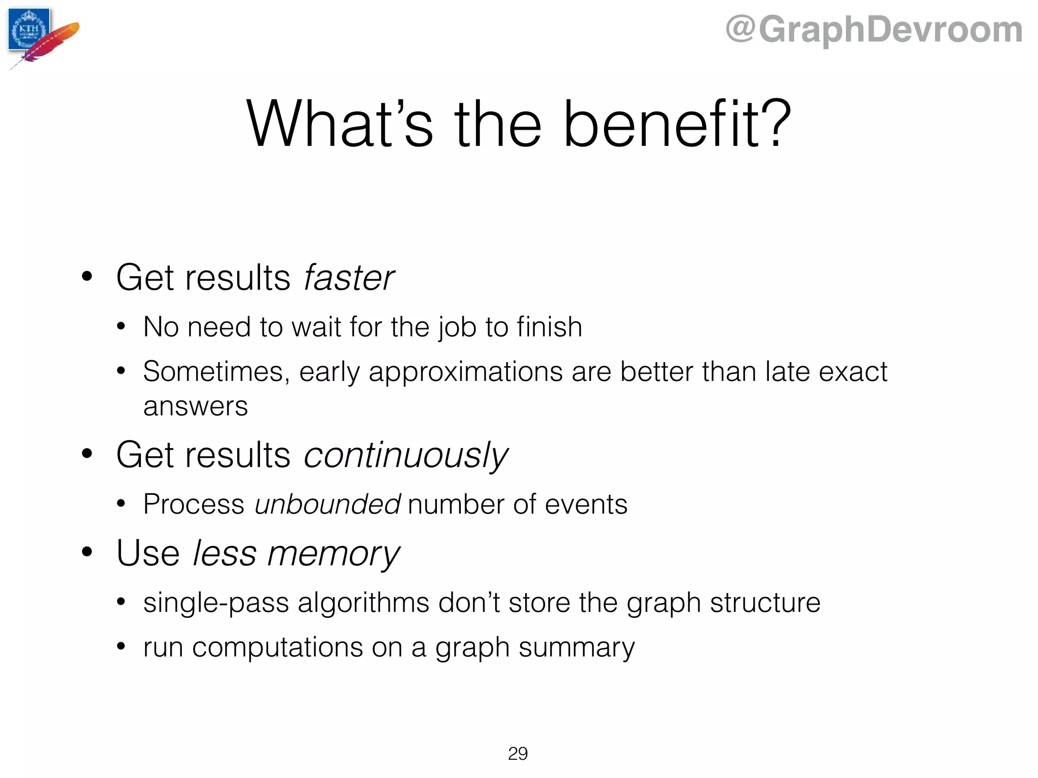 @GraphDevroom
What’s the beneﬁt?
• Get results faster
• No need to wait for the job to ﬁnish
• Sometimes, early approximations are better than late exact
answers
• Get results continuously
• Process unbounded number of events
• Use less memory
• single-pass algorithms don’t store the graph structure
• run computations on a graph summary
29
 