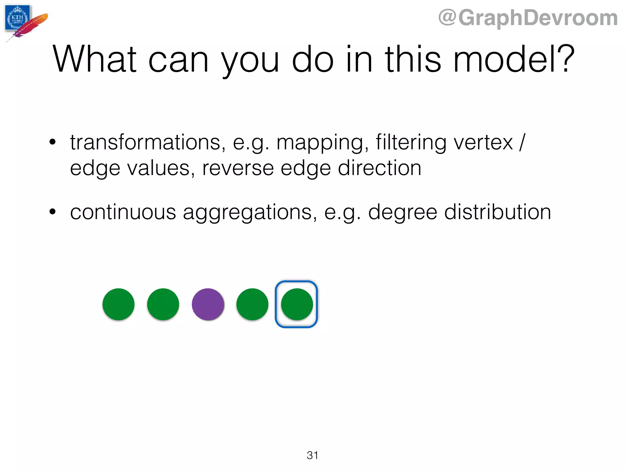 @GraphDevroom
What can you do in this model?
• transformations, e.g. mapping, ﬁltering vertex /
edge values, reverse edge direction
• continuous aggregations, e.g. degree distribution
31
 