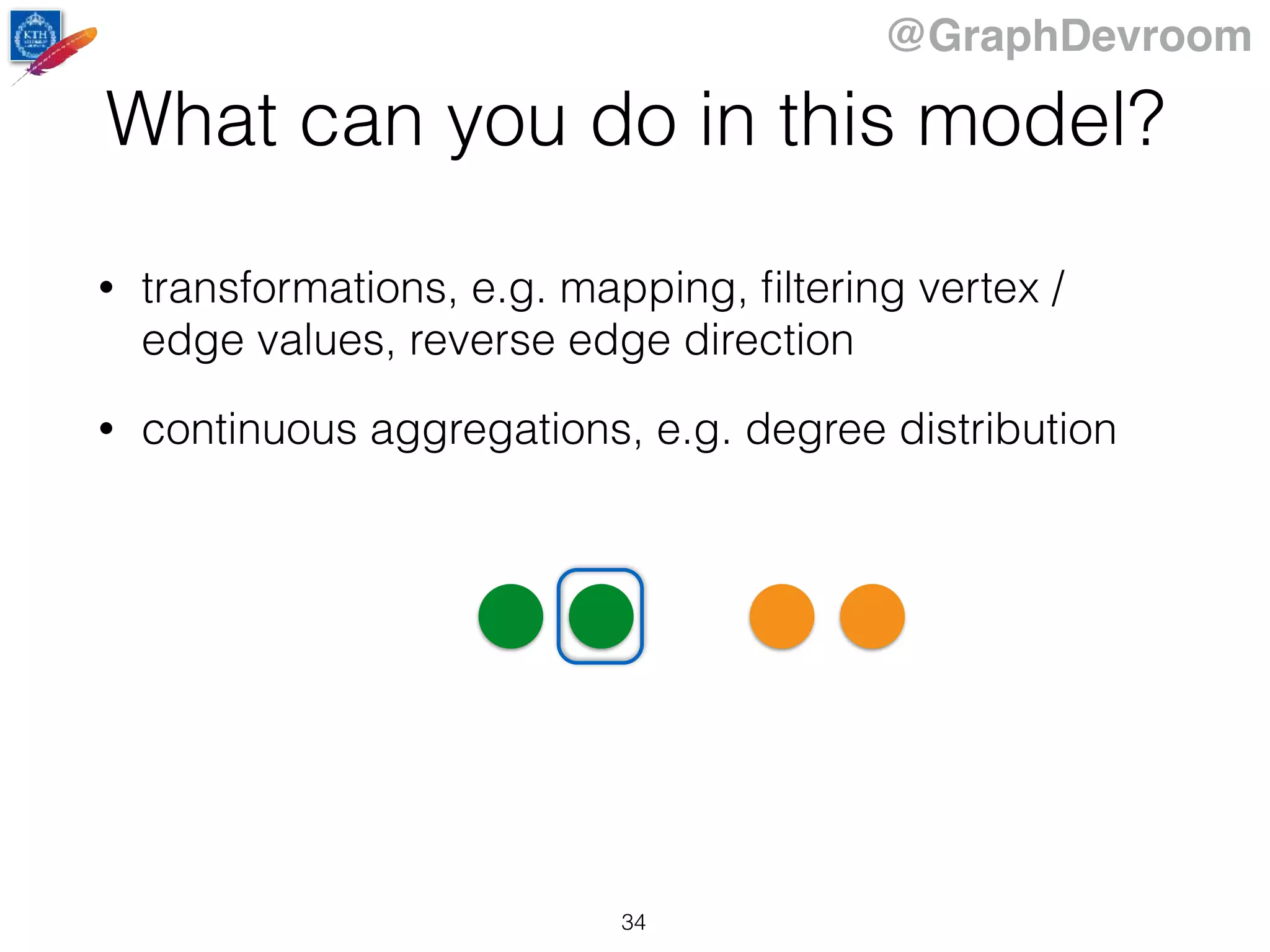 @GraphDevroom
What can you do in this model?
• transformations, e.g. mapping, ﬁltering vertex /
edge values, reverse edge direction
• continuous aggregations, e.g. degree distribution
34
 