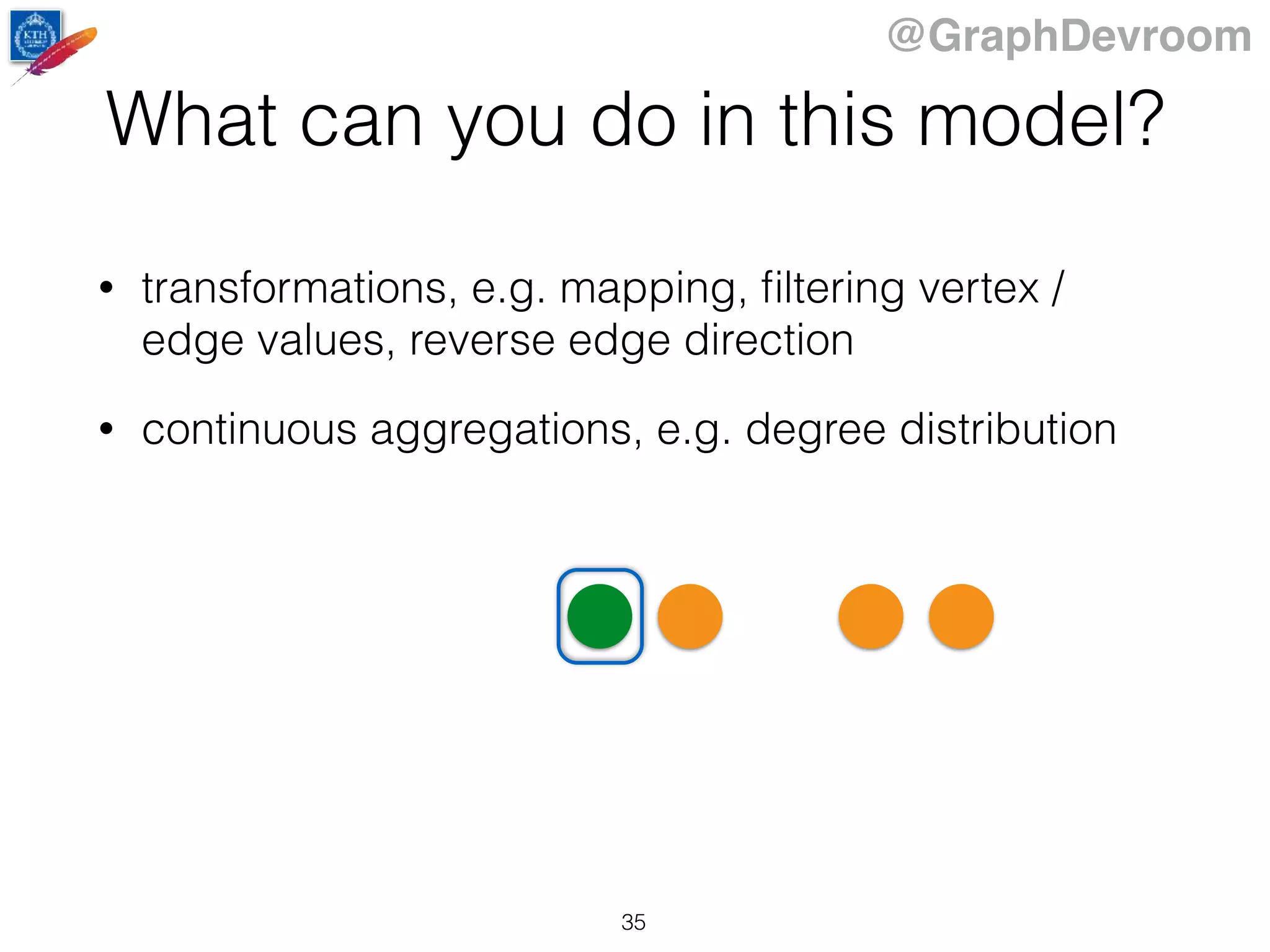 @GraphDevroom
What can you do in this model?
• transformations, e.g. mapping, ﬁltering vertex /
edge values, reverse edge direction
• continuous aggregations, e.g. degree distribution
35
 