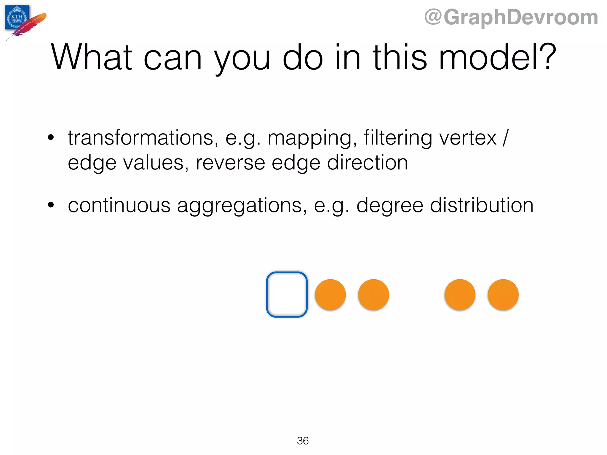 @GraphDevroom
What can you do in this model?
• transformations, e.g. mapping, ﬁltering vertex /
edge values, reverse edge direction
• continuous aggregations, e.g. degree distribution
36
 