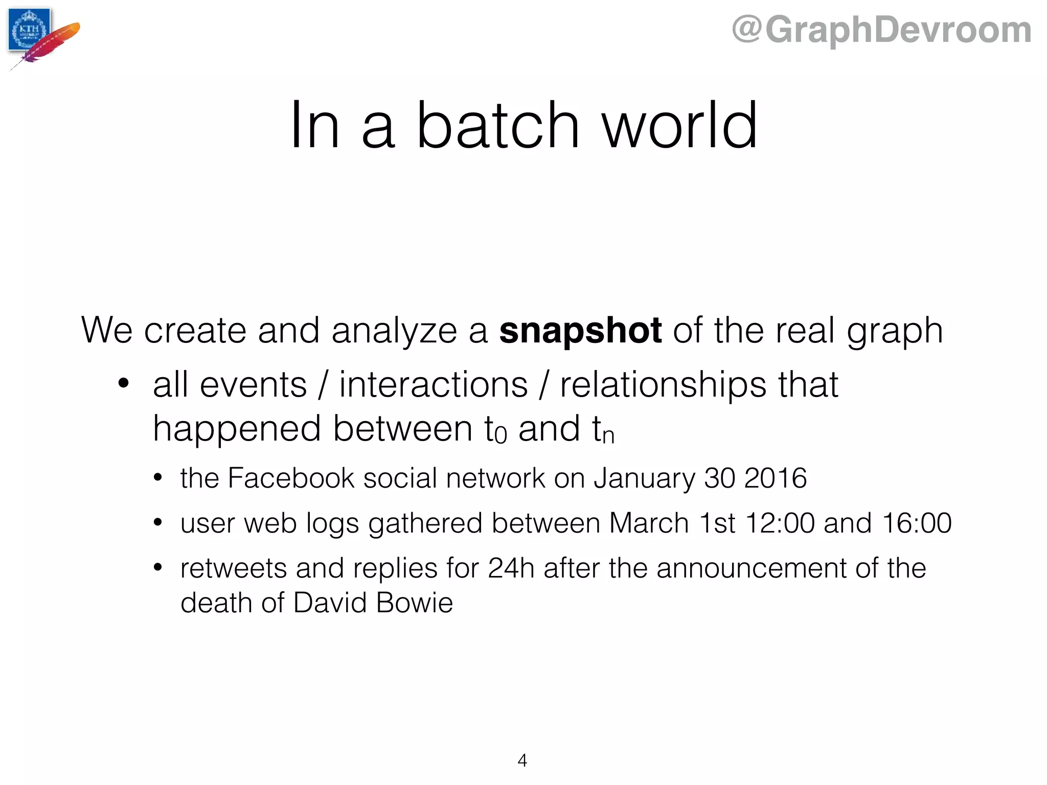 @GraphDevroom
In a batch world
We create and analyze a snapshot of the real graph
• all events / interactions / relationships that
happened between t0 and tn
• the Facebook social network on January 30 2016
• user web logs gathered between March 1st 12:00 and 16:00
• retweets and replies for 24h after the announcement of the
death of David Bowie
4
 