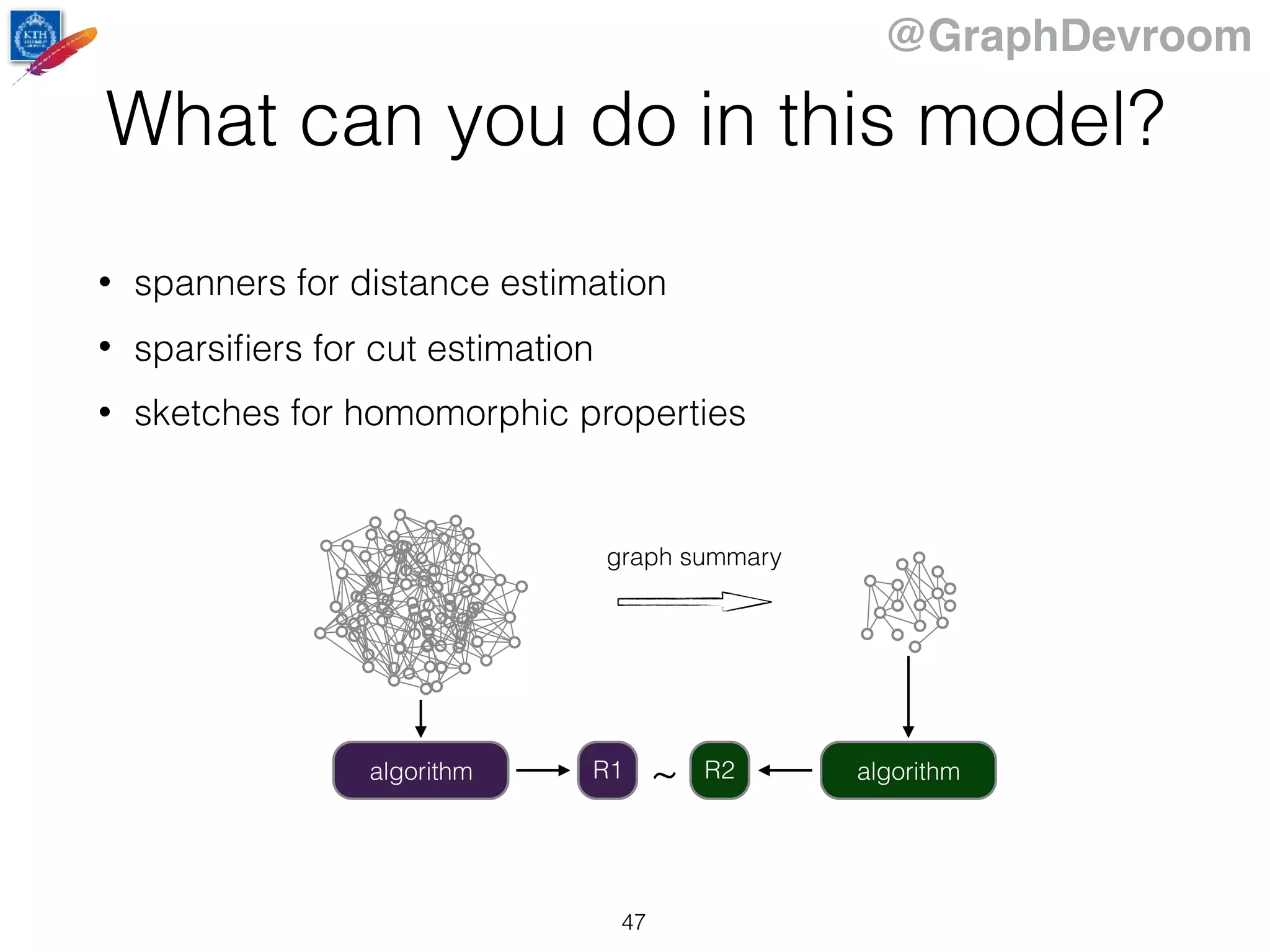@GraphDevroom
What can you do in this model?
• spanners for distance estimation
• sparsiﬁers for cut estimation
• sketches for homomorphic properties
graph summary
algorithm algorithm~R1 R2
47
 