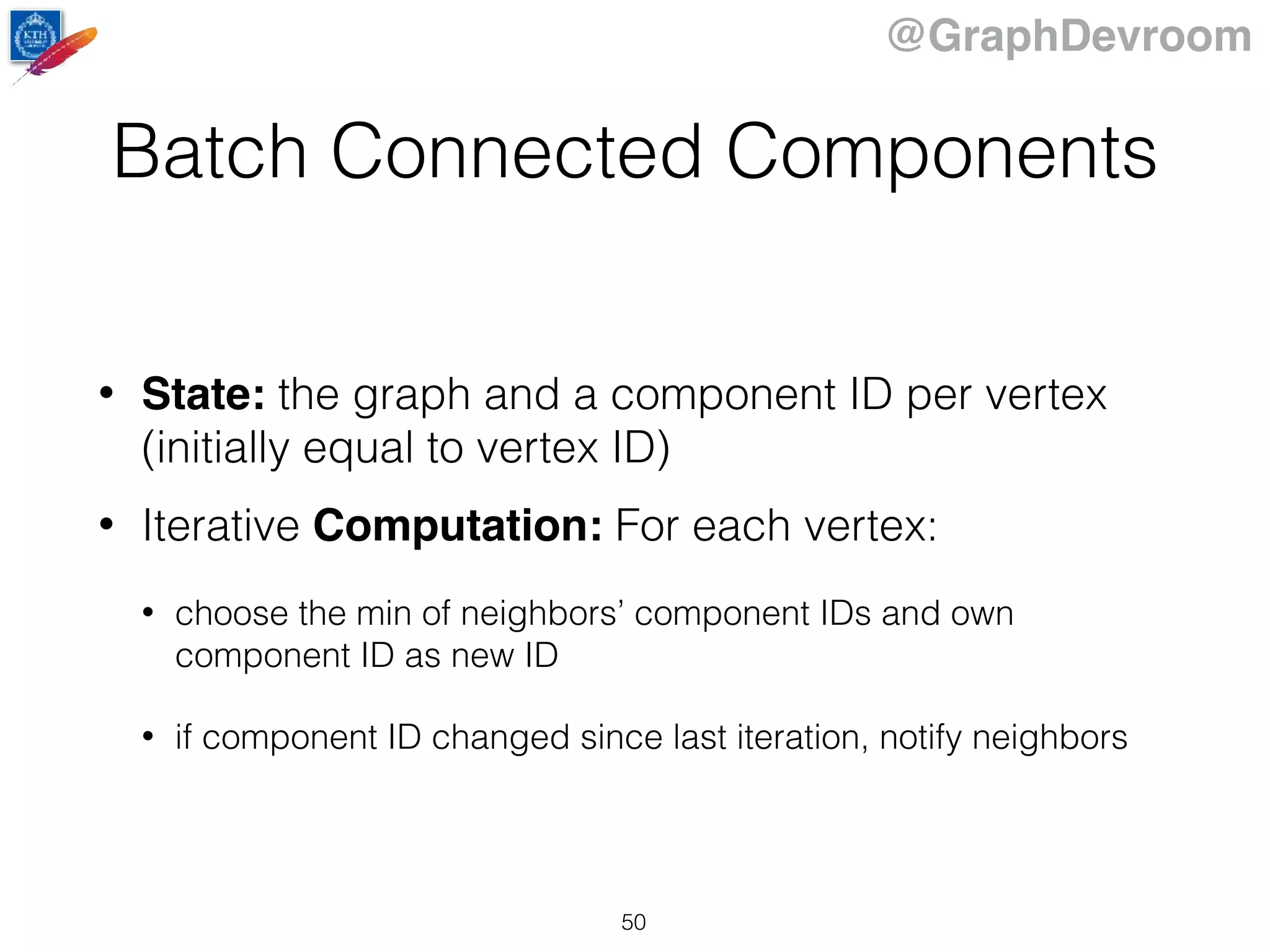 @GraphDevroom
Batch Connected Components
• State: the graph and a component ID per vertex
(initially equal to vertex ID)
• Iterative Computation: For each vertex:
• choose the min of neighbors’ component IDs and own
component ID as new ID
• if component ID changed since last iteration, notify neighbors
50
 