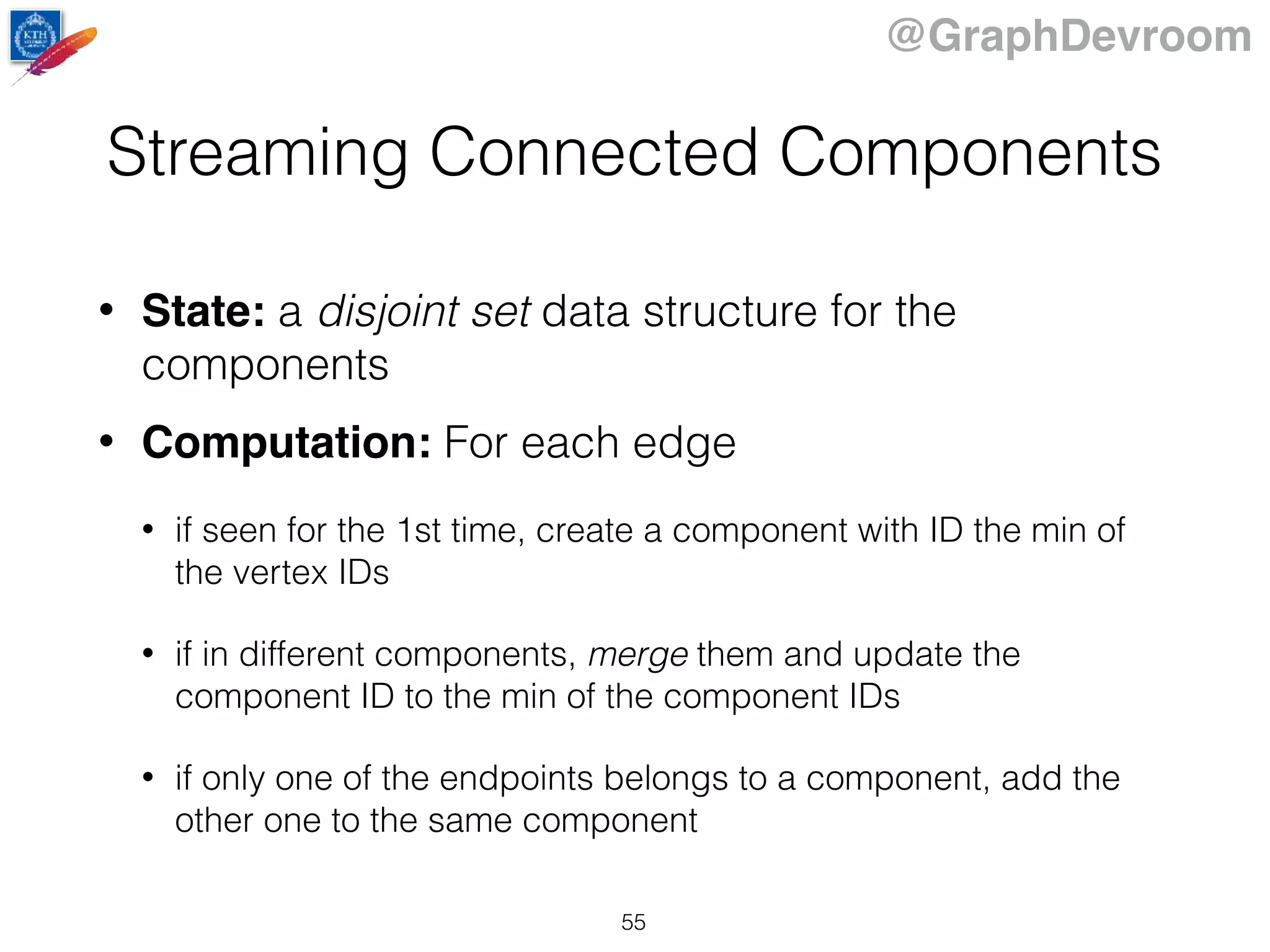 @GraphDevroom
Streaming Connected Components
• State: a disjoint set data structure for the
components
• Computation: For each edge
• if seen for the 1st time, create a component with ID the min of
the vertex IDs
• if in different components, merge them and update the
component ID to the min of the component IDs
• if only one of the endpoints belongs to a component, add the
other one to the same component
55
 
