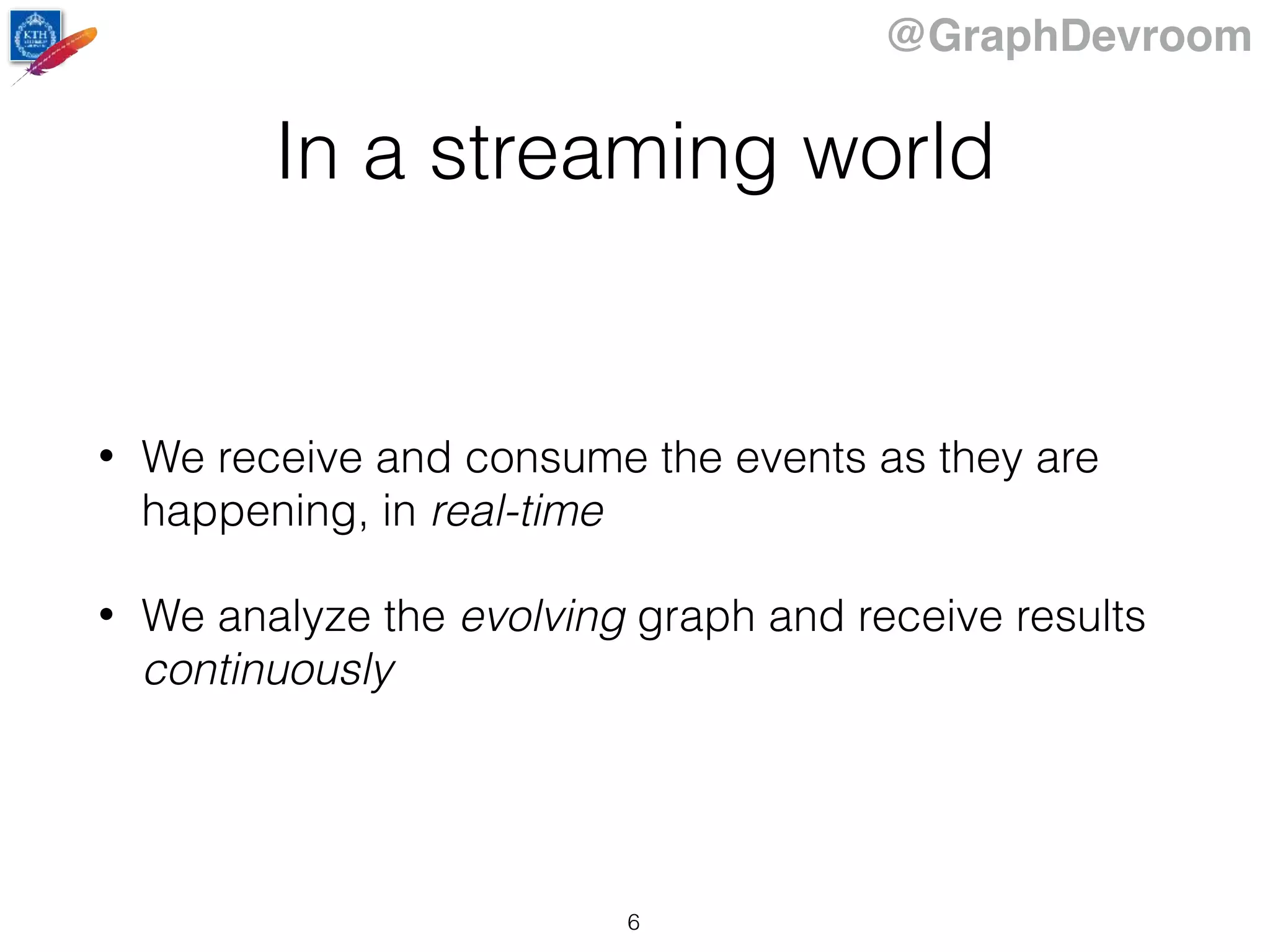 @GraphDevroom
In a streaming world
• We receive and consume the events as they are
happening, in real-time
• We analyze the evolving graph and receive results
continuously
6
 
