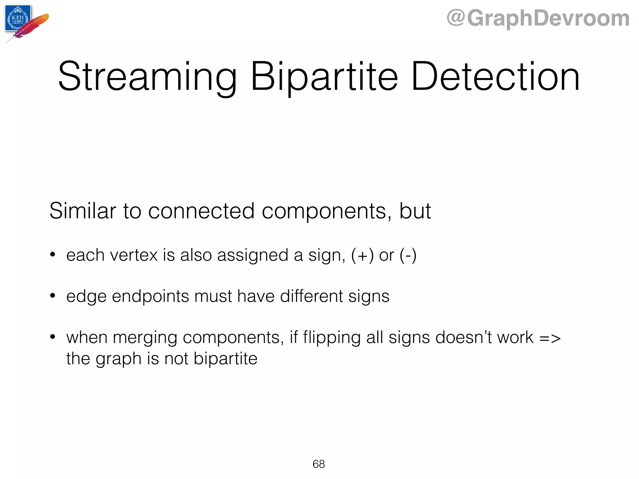 @GraphDevroom
Streaming Bipartite Detection
Similar to connected components, but
• each vertex is also assigned a sign, (+) or (-)
• edge endpoints must have different signs
• when merging components, if ﬂipping all signs doesn’t work =>
the graph is not bipartite
68
 