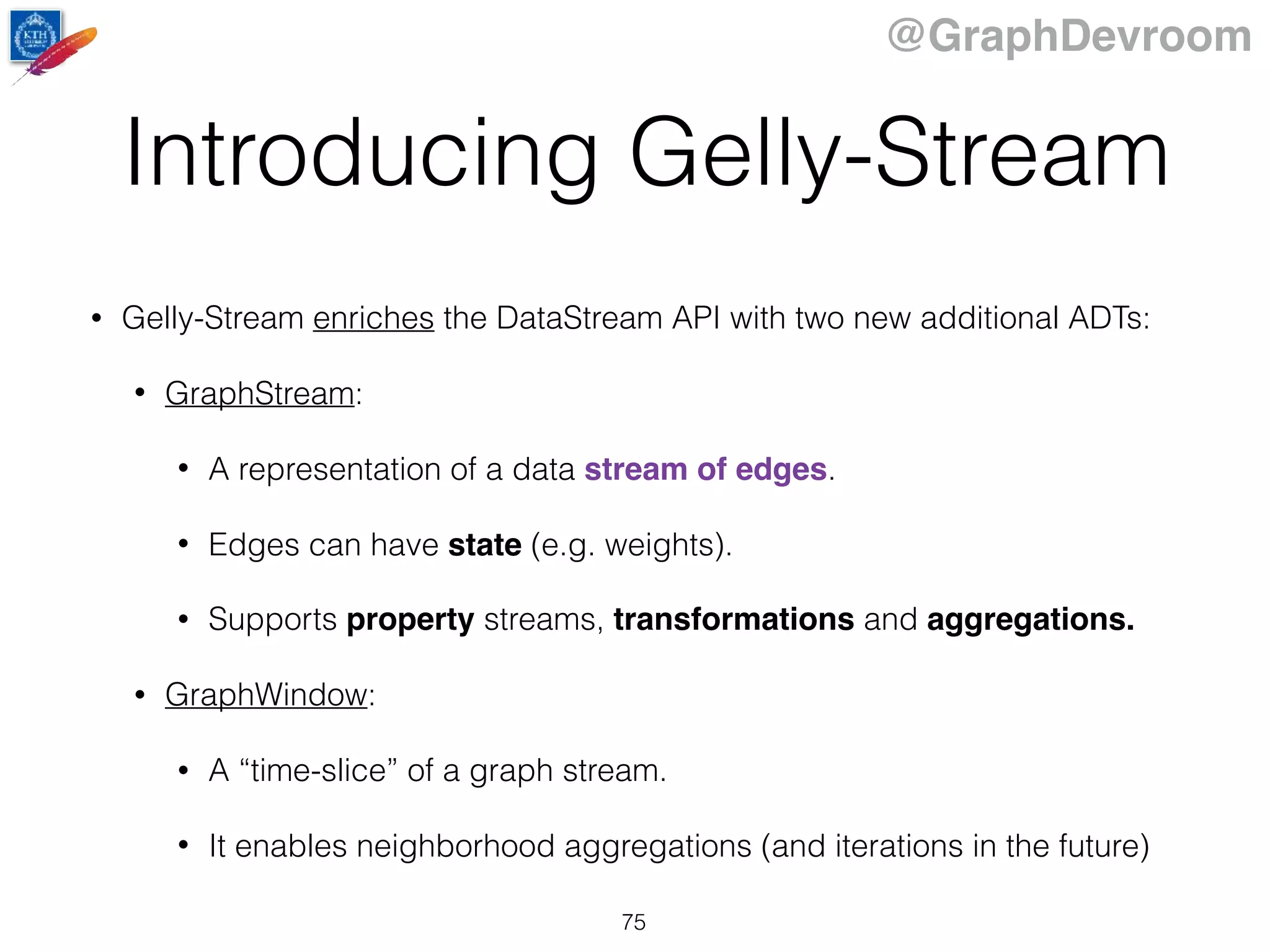 @GraphDevroom
Introducing Gelly-Stream
75
• Gelly-Stream enriches the DataStream API with two new additional ADTs:
• GraphStream:
• A representation of a data stream of edges.
• Edges can have state (e.g. weights).
• Supports property streams, transformations and aggregations.
• GraphWindow:
• A “time-slice” of a graph stream.
• It enables neighborhood aggregations (and iterations in the future)
 
