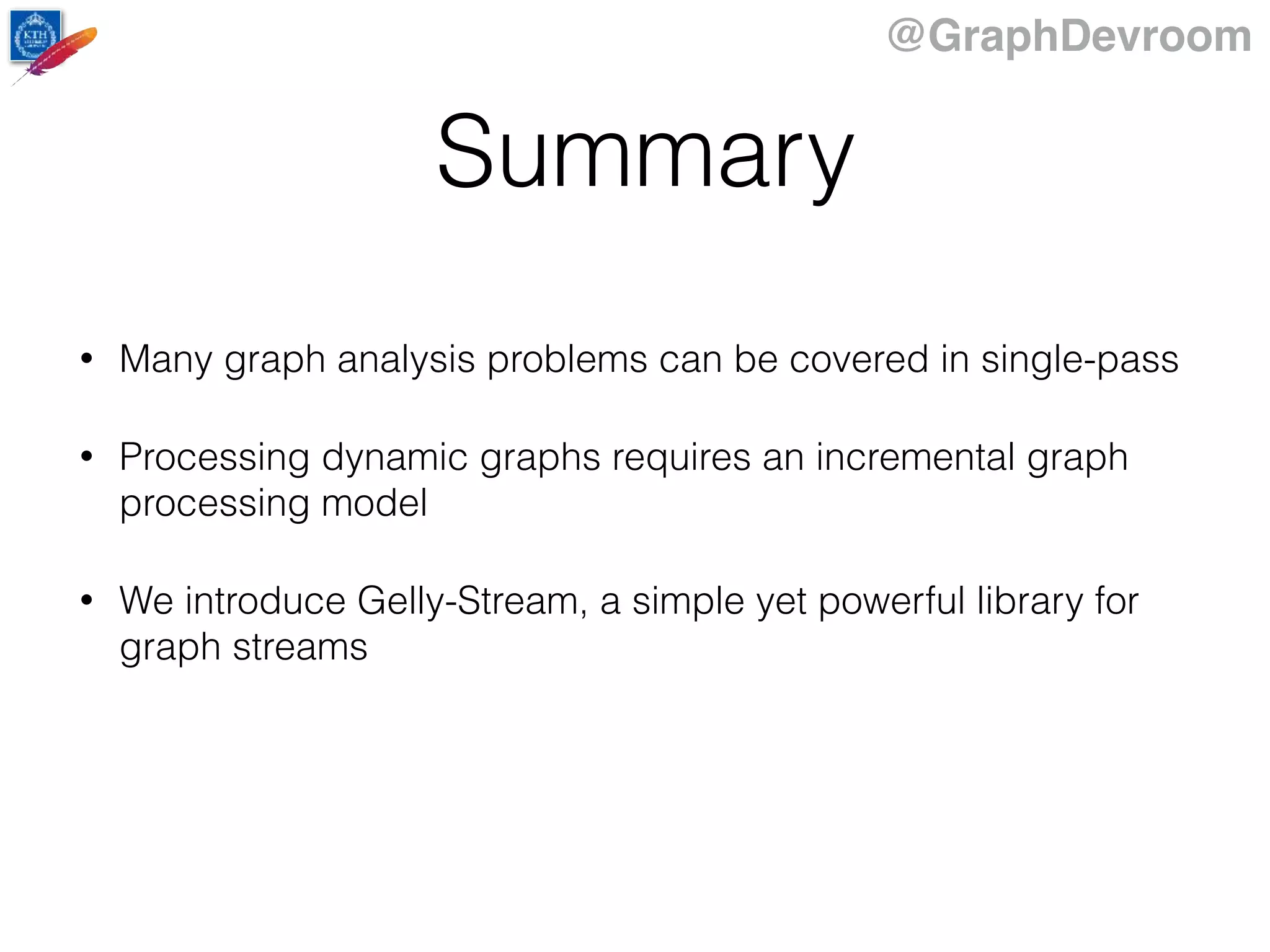 @GraphDevroom
Summary
• Many graph analysis problems can be covered in single-pass
• Processing dynamic graphs requires an incremental graph
processing model
• We introduce Gelly-Stream, a simple yet powerful library for
graph streams
 