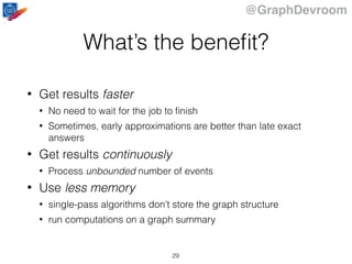 @GraphDevroom
What’s the beneﬁt?
• Get results faster
• No need to wait for the job to ﬁnish
• Sometimes, early approximations are better than late exact
answers
• Get results continuously
• Process unbounded number of events
• Use less memory
• single-pass algorithms don’t store the graph structure
• run computations on a graph summary
29
 