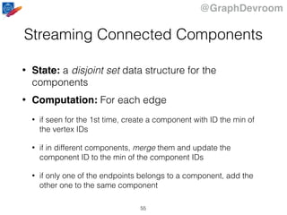 @GraphDevroom
Streaming Connected Components
• State: a disjoint set data structure for the
components
• Computation: For each edge
• if seen for the 1st time, create a component with ID the min of
the vertex IDs
• if in different components, merge them and update the
component ID to the min of the component IDs
• if only one of the endpoints belongs to a component, add the
other one to the same component
55
 