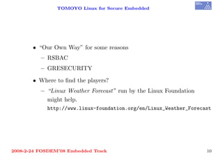 TOMOYO Linux for Secure Embedded




       • “Our Own Way” for some reasons
          – RSBAC
          – GRESECURITY

       • Where to ﬁnd the players?
          – “Linux Weather Forecast” run by the Linux Foundation
            might help.
            http://www.linux-foundation.org/en/Linux_Weather_Forecast




2008-2-24 FOSDEM’08 Embedded Track                                 10
 