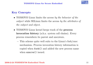 TOMOYO Linux for Secure Embedded




     Key Concepts
       • TOMOYO Linux limits the access by the behavior of the
         subject while SELinux limits the access by the attributes of
         the subject and object.

       • TOMOYO Linux kernel keeps track of the process
         invocation history (a.k.a. system call chains). Every
         process remembers its parent and ancestors.
          – This scheme quite well suits to the Linux’s fork/exec
            mechanism. Process invocation history information is
            copied when fork() and added the new process name
            when execve() issued.



2008-2-24 FOSDEM’08 Embedded Track                                      13
 