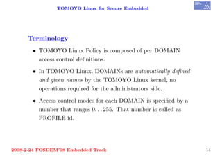TOMOYO Linux for Secure Embedded




     Terminology
       • TOMOYO Linux Policy is composed of per DOMAIN
         access control deﬁnitions.

       • In TOMOYO Linux, DOMAINs are automatically deﬁned
         and given names by the TOMOYO Linux kernel, no
         operations required for the administrators side.

       • Access control modes for each DOMAIN is speciﬁed by a
         number that ranges 0. . . 255. That number is called as
         PROFILE id.




2008-2-24 FOSDEM’08 Embedded Track                                 14
 