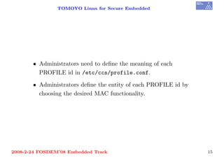 TOMOYO Linux for Secure Embedded




       • Administrators need to deﬁne the meaning of each
         PROFILE id in /etc/ccs/profile.conf.

       • Administrators deﬁne the entity of each PROFILE id by
         choosing the desired MAC functionality.




2008-2-24 FOSDEM’08 Embedded Track                               15
 