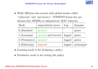 TOMOYO Linux for Secure Embedded




       • While SELinux has system wide global modes called
         “enforcing” and “permissive”, TOMOYO Linux has per
         domain four MODEs to administrate MAC behavior.
          Mode             unpermitted access       Log      domains

          0 (Disabled)     granted                           grows
          1 (Learning)     granted and learned      logged   grows
          2 (Permissive)   granted                  logged   grows
          3 (Enforcing)    rejected                 logged   unchanged
       • Learning mode is for designing a policy.

       • Permissive mode is for testing the policy.



2008-2-24 FOSDEM’08 Embedded Track                                       16
 