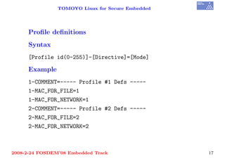 TOMOYO Linux for Secure Embedded




     Proﬁle deﬁnitions
     Syntax
     [Profile id(0-255)]-[Directive]=[Mode]

     Example
     1-COMMENT=----- Profile #1 Defs -----
     1-MAC_FOR_FILE=1
     1-MAC_FOR_NETWORK=1
     2-COMMENT=----- Profile #2 Defs -----
     2-MAC_FOR_FILE=2
     2-MAC_FOR_NETWORK=2



2008-2-24 FOSDEM’08 Embedded Track                 17
 