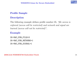 TOMOYO Linux for Secure Embedded




     Proﬁle Sample
     Description
     The following example deﬁnes proﬁle number 35, “ﬁle access is
     enforced (access will be restricted) and network and signal are
     learned (access will not be restricted)”.

     Example
     35-MAC_FOR_FILE=3
     35-MAC_FOR_NETWORK=1
     35-MAC_FOR_SIGNAL=1




2008-2-24 FOSDEM’08 Embedded Track                                     18
 