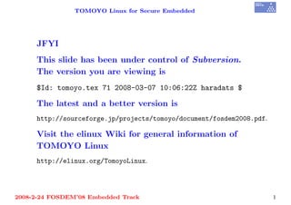 TOMOYO Linux for Secure Embedded




     JFYI
     This slide has been under control of Subversion.
     The version you are viewing is
     $Id: tomoyo.tex 71 2008-03-07 10:06:22Z haradats $

     The latest and a better version is
     http://sourceforge.jp/projects/tomoyo/document/fosdem2008.pdf.

     Visit the elinux Wiki for general information of
     TOMOYO Linux
     http://elinux.org/TomoyoLinux.




2008-2-24 FOSDEM’08 Embedded Track                                    1
 