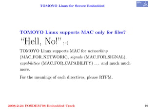 TOMOYO Linux for Secure Embedded




     TOMOYO Linux supports MAC only for ﬁles?

     “Hell, No!”:-)
     TOMOYO Linux supports MAC for networking
     (MAC FOR NETWORK), signals (MAC FOR SIGNAL),
     capabilities (MAC FOR CAPABILITY) . . . and much much
     more.
     For the meanings of each directives, please RTFM.




2008-2-24 FOSDEM’08 Embedded Track                           19
 