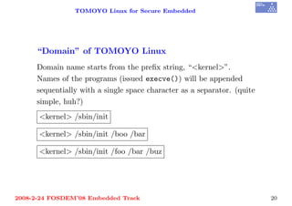 TOMOYO Linux for Secure Embedded




     “Domain” of TOMOYO Linux
     Domain name starts from the preﬁx string, “<kernel>”.
     Names of the programs (issued execve()) will be appended
     sequentially with a single space character as a separator. (quite
     simple, huh?)
      <kernel> /sbin/init

      <kernel> /sbin/init /boo /bar

      <kernel> /sbin/init /foo /bar /buz




2008-2-24 FOSDEM’08 Embedded Track                                       20
 