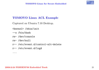TOMOYO Linux for Secure Embedded




     TOMOYO Linux ACL Example
     Captured on Ubuntu 7.10 Desktop.

     <kernel> /sbin/init
     --x /bin/dash
     rw- /dev/console
     rw- /dev/null
     r-- /etc/event.d/control-alt-delete
     r-- /etc/event.d/logd
     ...




2008-2-24 FOSDEM’08 Embedded Track                 21
 